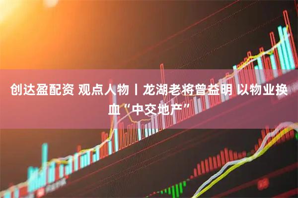 创达盈配资 观点人物丨龙湖老将曾益明 以物业换血“中交地产”