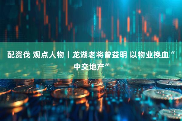 配资伐 观点人物丨龙湖老将曾益明 以物业换血“中交地产”
