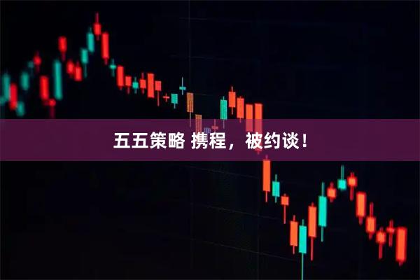 五五策略 携程，被约谈！