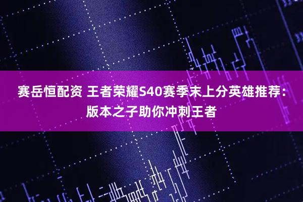 赛岳恒配资 王者荣耀S40赛季末上分英雄推荐：版本之子助你冲刺王者