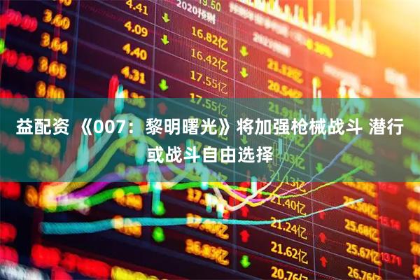 益配资 《007：黎明曙光》将加强枪械战斗 潜行或战斗自由选择