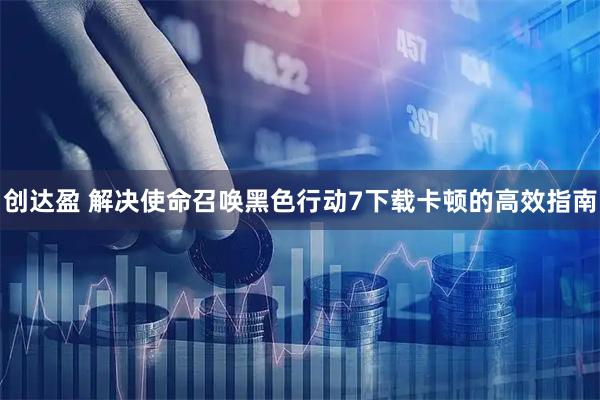 创达盈 解决使命召唤黑色行动7下载卡顿的高效指南