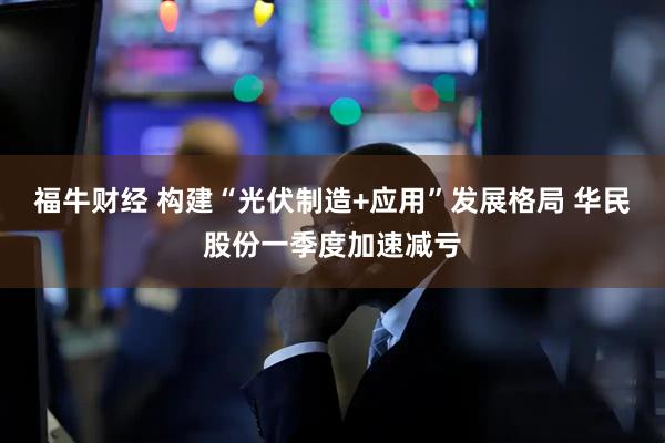 福牛财经 构建“光伏制造+应用”发展格局 华民股份一季度加速减亏