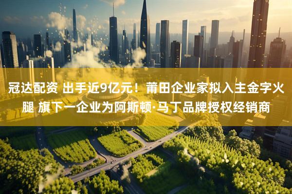 冠达配资 出手近9亿元！莆田企业家拟入主金字火腿 旗下一企业为阿斯顿·马丁品牌授权经销商