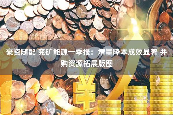 豪资随配 兖矿能源一季报：增量降本成效显著 并购资源拓展版图