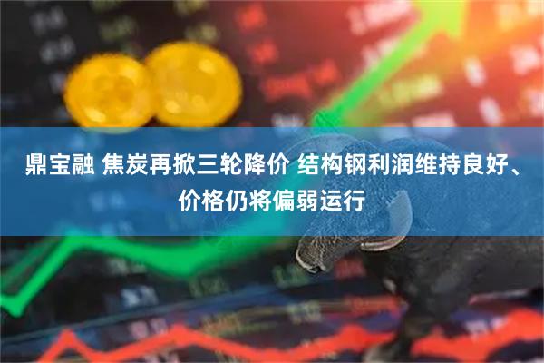 鼎宝融 焦炭再掀三轮降价 结构钢利润维持良好、价格仍将偏弱运行