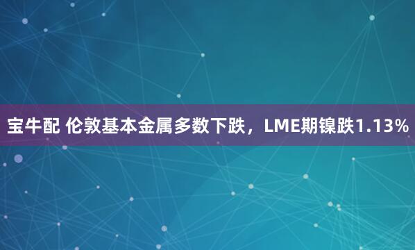 宝牛配 伦敦基本金属多数下跌，LME期镍跌1.13%