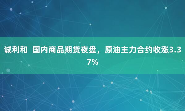 诚利和  国内商品期货夜盘，原油主力合约收涨3.37%