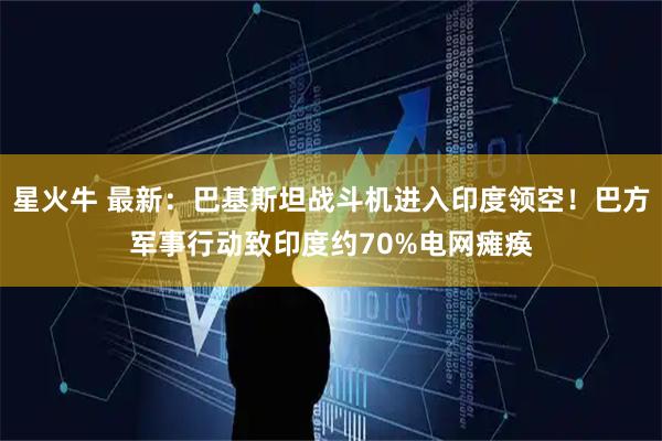 星火牛 最新：巴基斯坦战斗机进入印度领空！巴方军事行动致印度约70%电网瘫痪