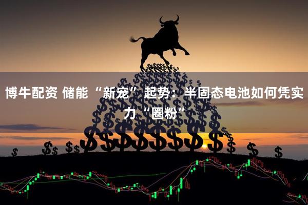 博牛配资 储能 “新宠” 起势：半固态电池如何凭实力 “圈粉”