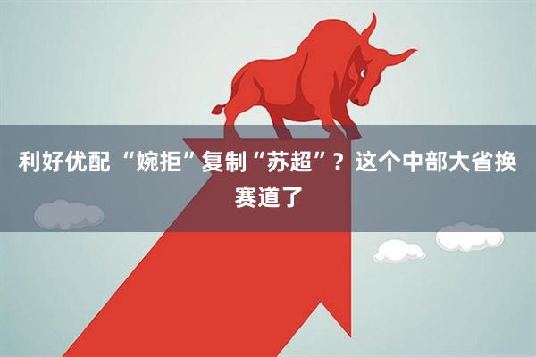 利好优配 “婉拒”复制“苏超”？这个中部大省换赛道了