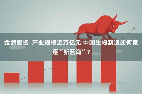 金鼎配资  产业规模近万亿元 中国生物制造如何竞逐“新蓝海”？