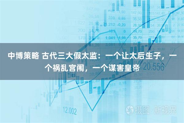 中博策略 古代三大假太监：一个让太后生子，一个祸乱宫闱，一个谋害皇帝