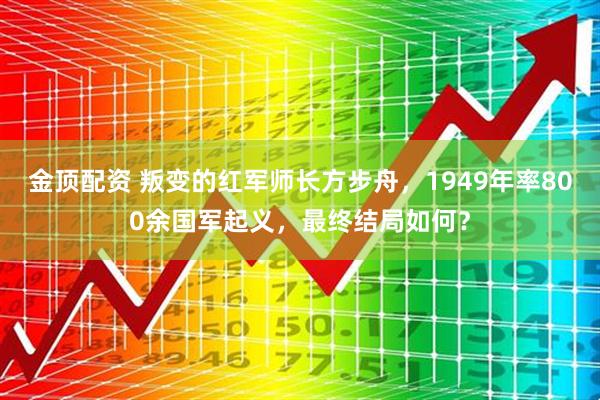 金顶配资 叛变的红军师长方步舟，1949年率800余国军起义，最终结局如何？