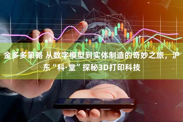 金多多策略 从数字模型到实体制造的奇妙之旅，沪东“科·堂”探秘3D打印科技