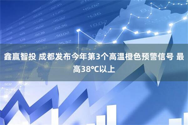 鑫赢智投 成都发布今年第3个高温橙色预警信号 最高38℃以上