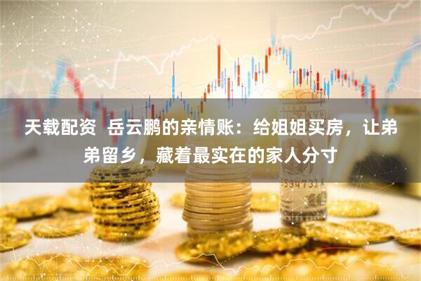 天载配资  岳云鹏的亲情账：给姐姐买房，让弟弟留乡，藏着最实在的家人分寸