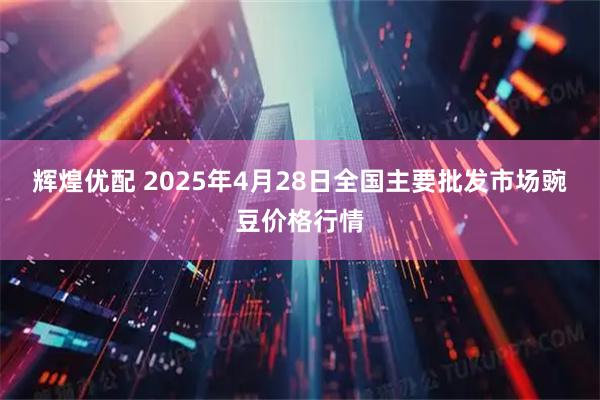 辉煌优配 2025年4月28日全国主要批发市场豌豆价格行情