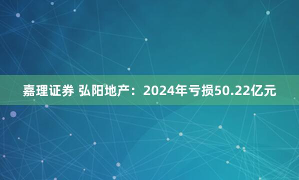 嘉理证券 弘阳地产：2024年亏损50.22亿元