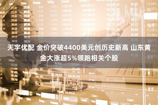天宇优配 金价突破4400美元创历史新高 山东黄金大涨超5%领跑相关个股