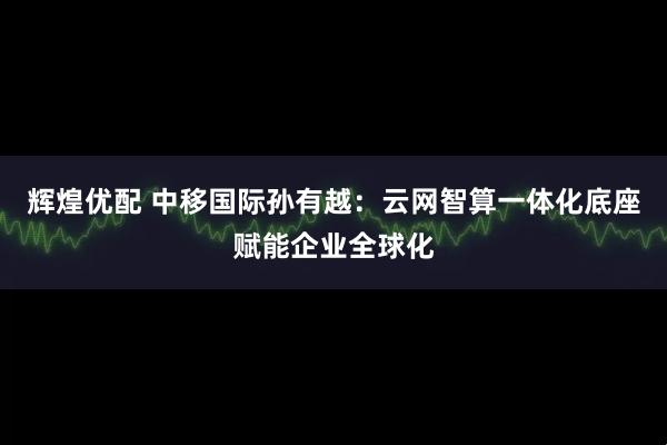 辉煌优配 中移国际孙有越：云网智算一体化底座赋能企业全球化