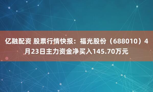 亿融配资 股票行情快报：福光股份（688010）4月23日主力资金净买入145.70万元