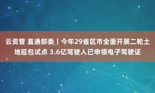 云资管 直通部委｜今年29省区市全面开展二轮土地延包试点 3.6亿驾驶人已申领电子驾驶证
