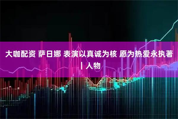 大咖配资 萨日娜 表演以真诚为核 愿为热爱永执著｜人物