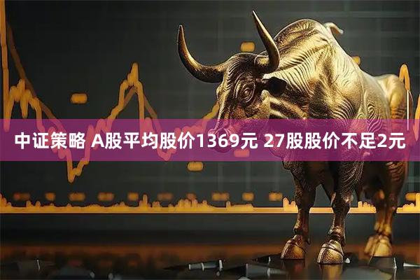 中证策略 A股平均股价1369元 27股股价不足2元