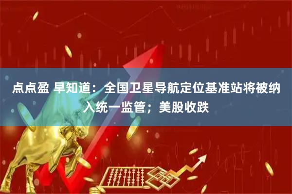 点点盈 早知道：全国卫星导航定位基准站将被纳入统一监管；美股收跌