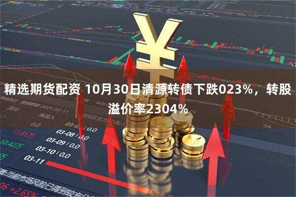 精选期货配资 10月30日清源转债下跌023%，转股溢价率2304%