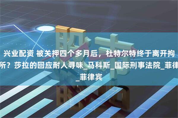 兴业配资 被关押四个多月后，杜特尔特终于离开拘留所？莎拉的回应耐人寻味_马科斯_国际刑事法院_菲律宾