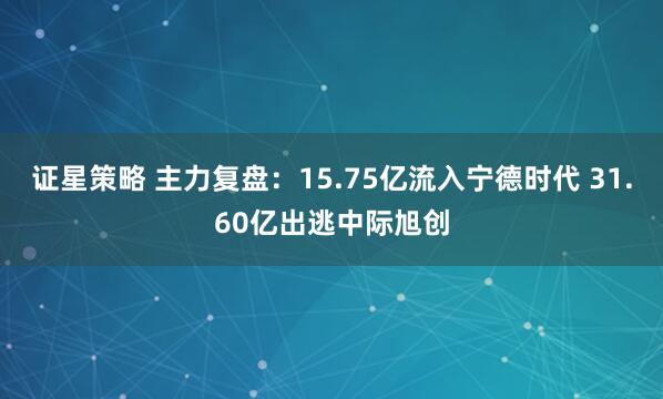 证星策略 主力复盘：15.75亿流入宁德时代 31.60亿出逃中际旭创